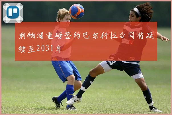 利物浦重磅签约巴尔科拉合同将延续至2031年
