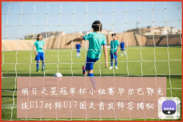 明日之星冠军杯小组赛毕尔巴鄂竞技U17对阵U17国足首发阵容揭秘