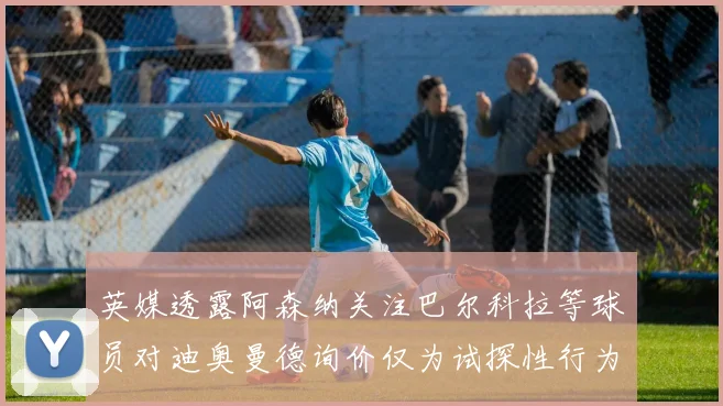 英媒透露阿森纳关注巴尔科拉等球员对迪奥曼德询价仅为试探性行为