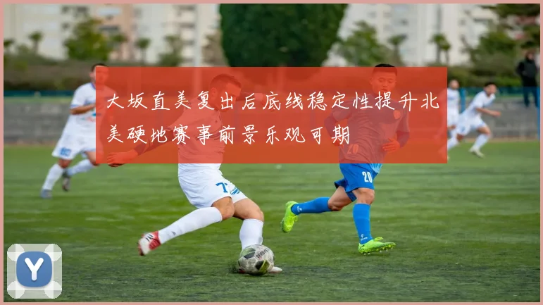 大坂直美复出后底线稳定性提升北美硬地赛事前景乐观可期